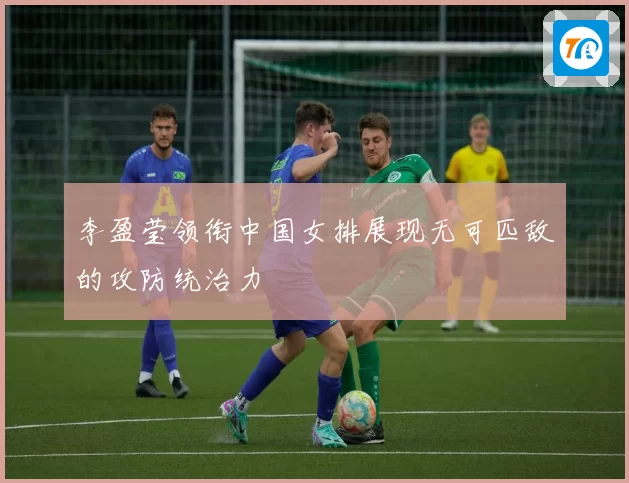 李盈莹领衔中国女排展现无可匹敌的攻防统治力