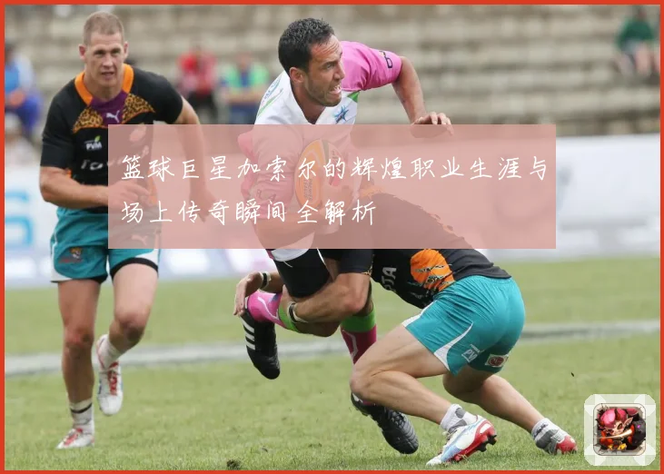 篮球巨星加索尔的辉煌职业生涯与场上传奇瞬间全解析