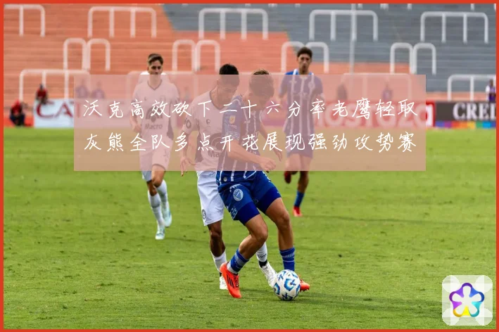沃克高效砍下二十六分率老鹰轻取灰熊全队多点开花展现强劲攻势赛场复盘