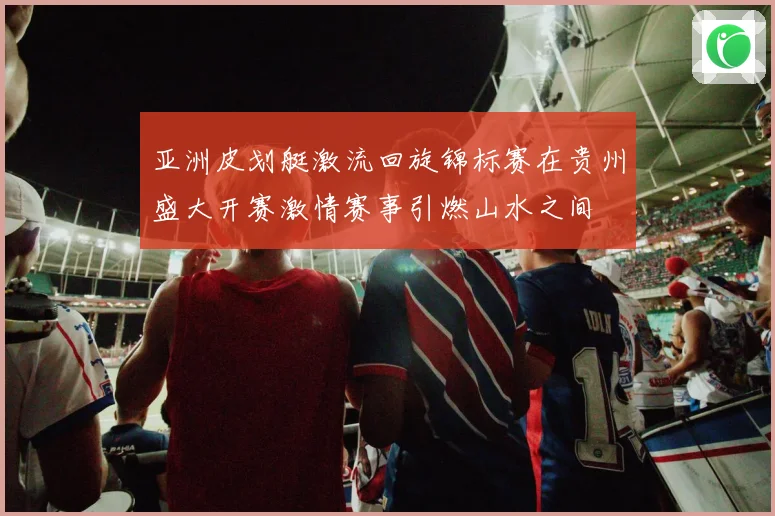 亚洲皮划艇激流回旋锦标赛在贵州盛大开赛激情赛事引燃山水之间