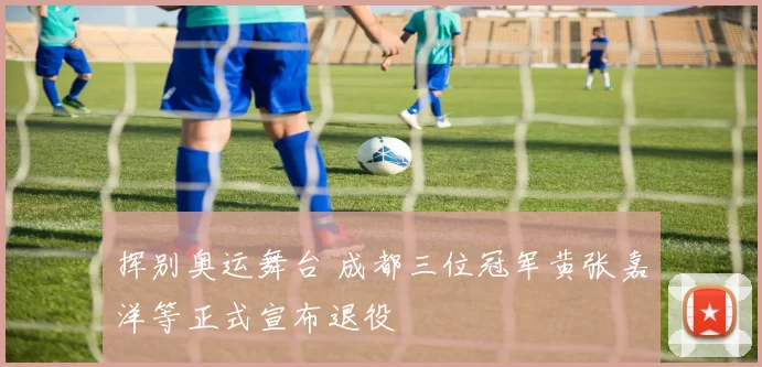 挥别奥运舞台 成都三位冠军黄张嘉洋等正式宣布退役