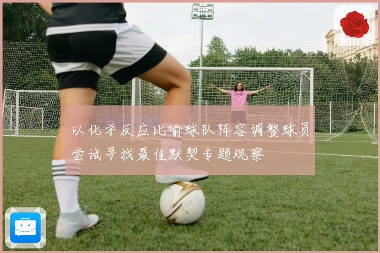 以化学反应比喻球队阵容调整球员尝试寻找最佳默契专题观察