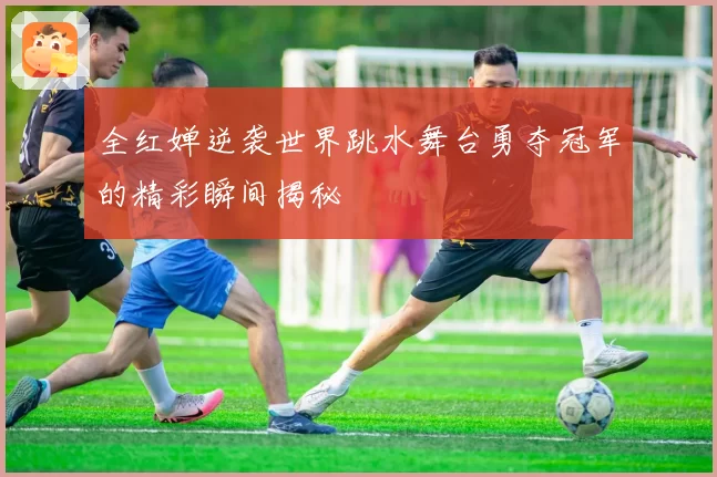 全红婵逆袭世界跳水舞台勇夺冠军的精彩瞬间揭秘