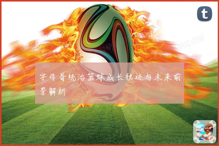 字母哥统治篮球成长轨迹与未来前景解析