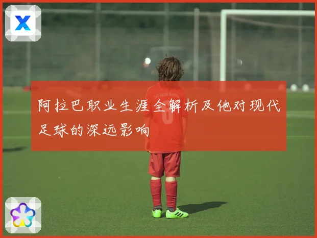 阿拉巴职业生涯全解析及他对现代足球的深远影响