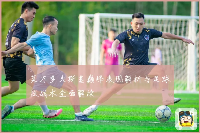 莱万多夫斯基巅峰表现解析与足球技战术全面解读