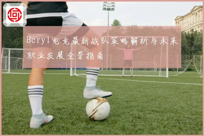 Beryl电竞最新战队策略解析与未来职业发展全景指南