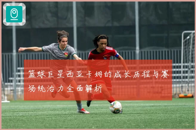 篮球巨星西亚卡姆的成长历程与赛场统治力全面解析