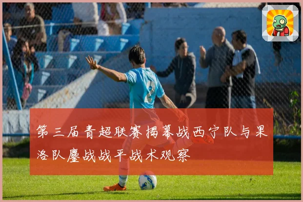 第三届青超联赛揭幕战西宁队与果洛队鏖战战平战术观察