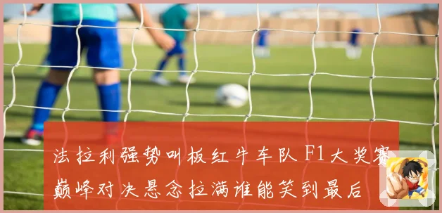 法拉利强势叫板红牛车队 F1大奖赛巅峰对决悬念拉满谁能笑到最后